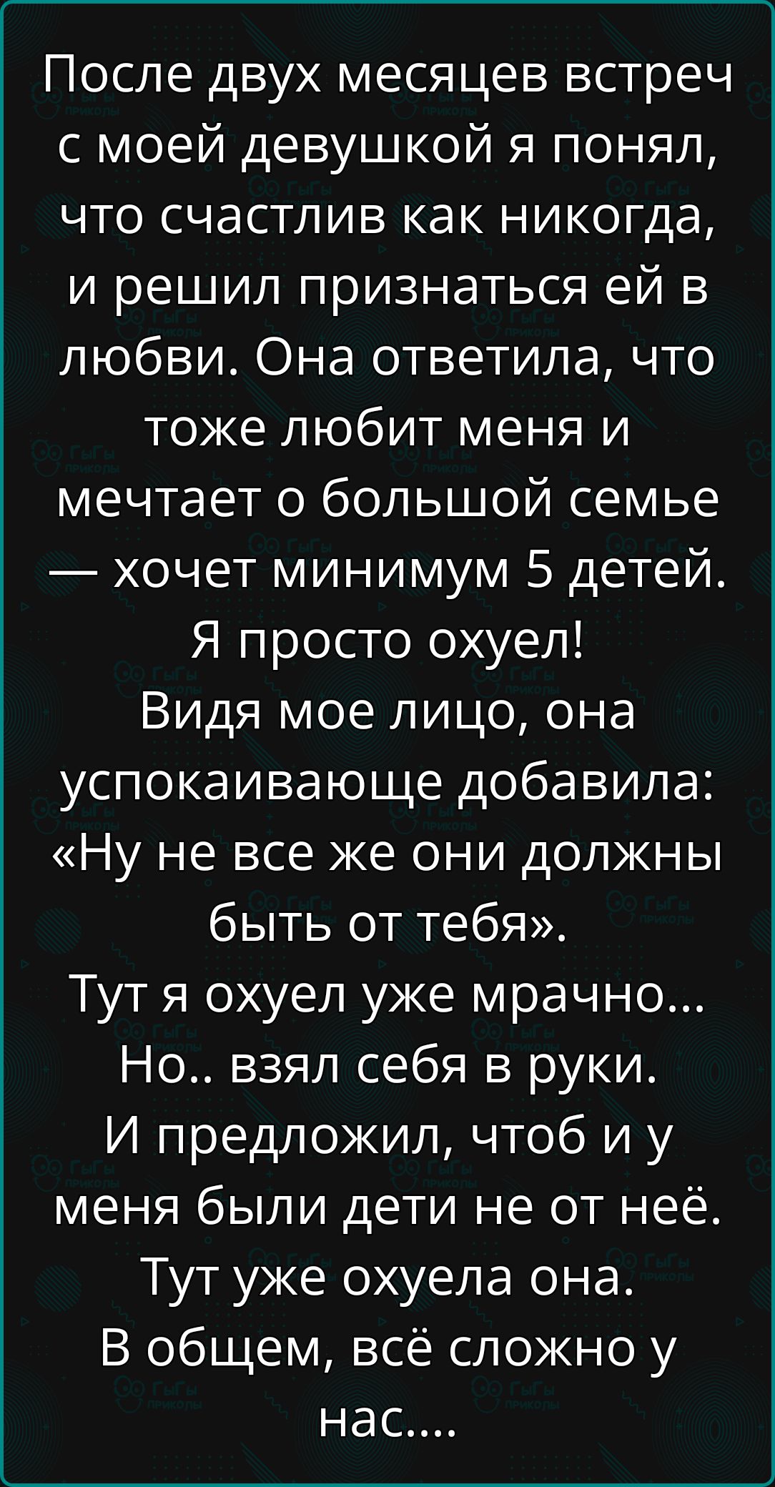 После двух месяцев встреч с моей девушкой я понял, что счастлив как никогда, и решил признаться ей в любви. Она ответила, что тоже любит меня и мечтает о большой семье — хочет минимум 5 детей. Я просто охуел!
Видя мое лицо, она успокаивающе добавила: «Ну не все же они должны быть от тебя». Тут я охуел уже мрачно...
Но.. взял себя в руки. И предложил, чтоб и у меня были дети не от неё. Тут уже охуела она. В общем, всё сложно у нас....