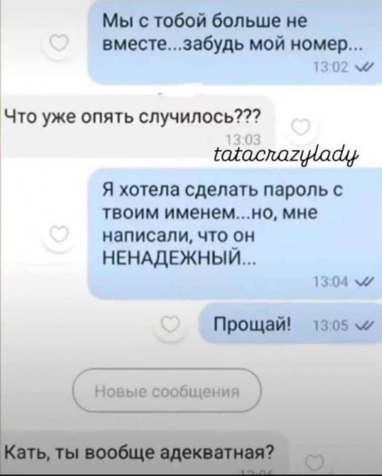 Мы с тобой больше не вместе...забудь мой номер...
Что уже опять случилось???
Я хотела сделать пароль с твоим именем...но, мне написали, что он НЕНАДЕЖНЫЙ...
Прощай!
Кать, ты вообще адекватная?