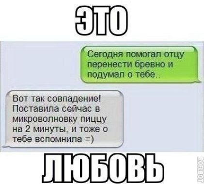 Сегодня помогал отцу перенести бревно и подумал о тебе..
Вот так совпадение! Поставила сейчас в микроволновку пищу на 2 минуты, и тоже о тебе вспомнила =)
ЭТО ЛЮБОВЬ
