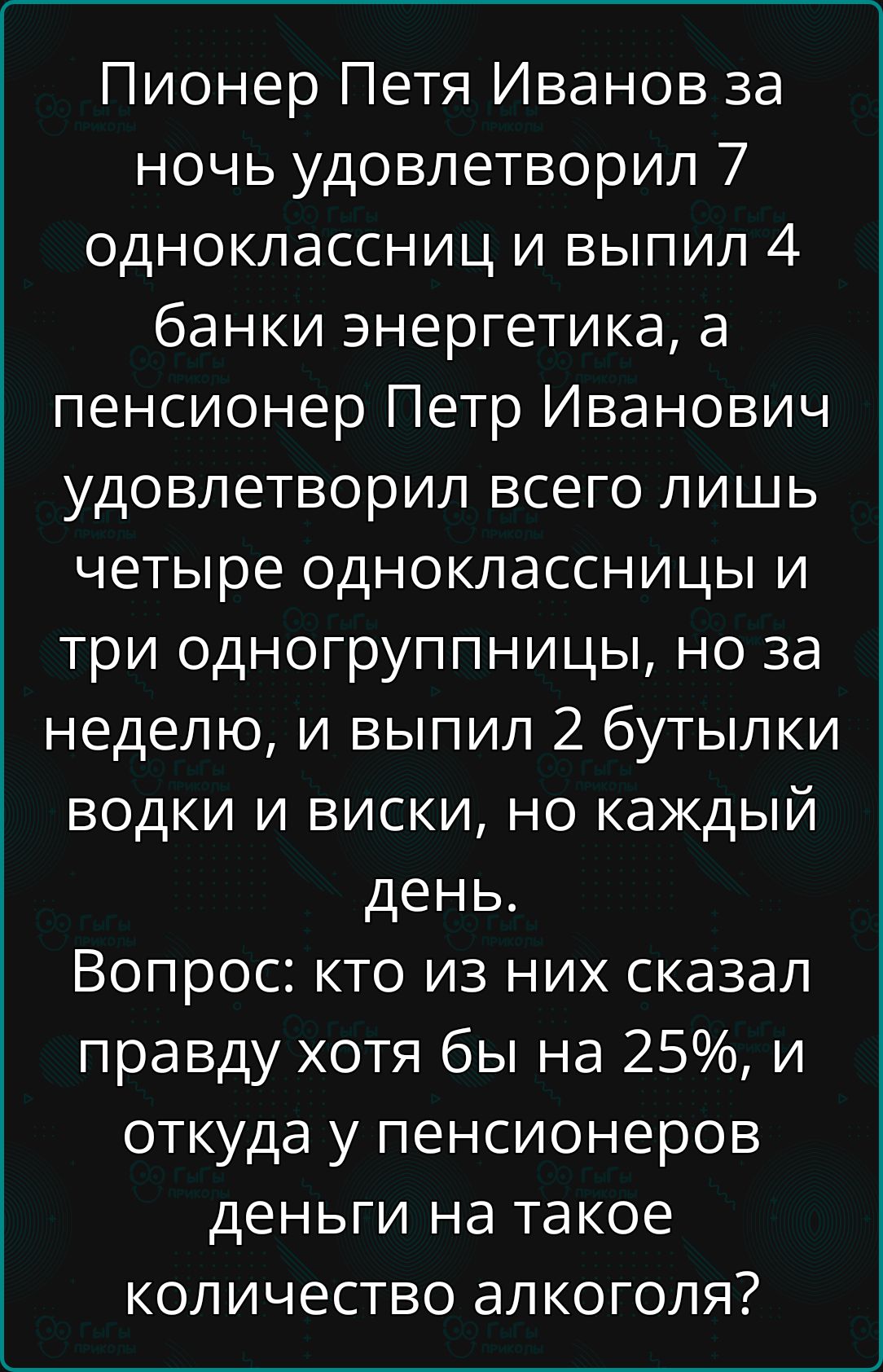 Пионер Петя Иванов за ночь удовлетворил 7 одноклассниц и выпил 4 банки энергетика, а пенсионер Петр Иванович удовлетворил всего лишь четыре одноклассницы и три одногруппницы, но за неделю, и выпил 2 бутылки водки и виски, но каждый день. Вопрос: кто из них сказал правду хотя бы на 25%, и откуда у пенсионеров деньги на такое количество алкоголя?
