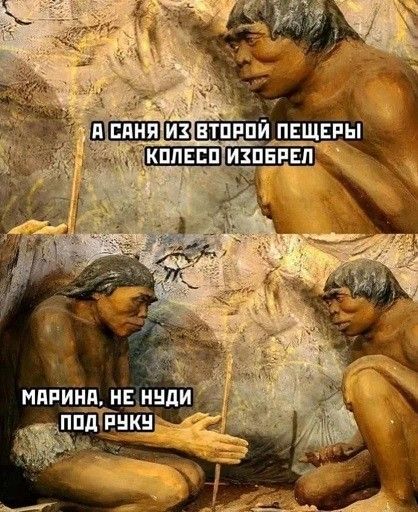 А Саня из второй пещеры колесо изобрёл
Марина, не нуди под руку