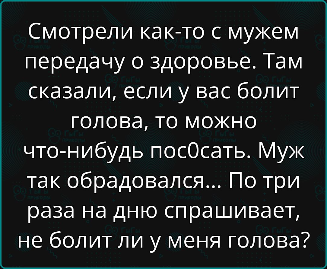 Смотрели как-то с мужем передачу о здоровье. Там сказали, если у вас болит голова, то можно что-нибудь пос0сать. Муж так обрадовался... По три раза на дню спрашивает, не болит ли у меня голова?