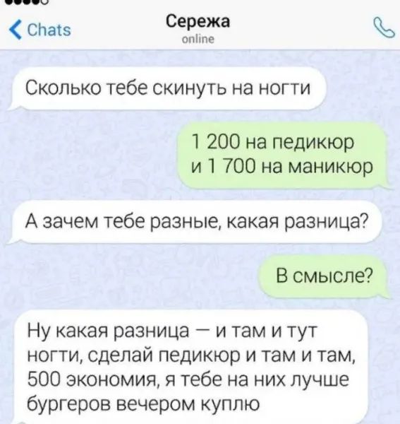 Сколько тебе скинуть на ноги
1 200 на педикюр и 1 700 на маникюр
А зачем тебе разные, какая разница?
В смысле?
Ну какая разница — и там и тут ноги, сделай педикюр и там и там, 500 экономия, я тебе на них лучше бургеров вечером куплю