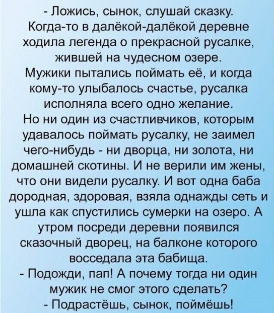 - Ложись, сыночек, слушай сказку. Когда-то в далёкой-далёкой деревне ходила легенда о прекрасной русалке, жившей на чудесном озере.

 Мужики пытались поймать её, и когда кому-то улыбалось счастье, русалка исполняла всего одно желание.

 Но ни один из счастливчиков, которым удавалось поймать русалку, не заимел чего-нибудь - ни дворца, ни золота, ни домашней скотины. И некому им женить, если они видели русалку. И вот одна баба дородная, старуха, взглянула на сеть и ушла к реке, и тут на реке появился сказочный дворец, на балконе которого сидела русалка перед этой бабушкой.

 - Подожди, - сказала бабушка. - А что же я могу сделать?  
- Подожди, сыночек, поймёшь!