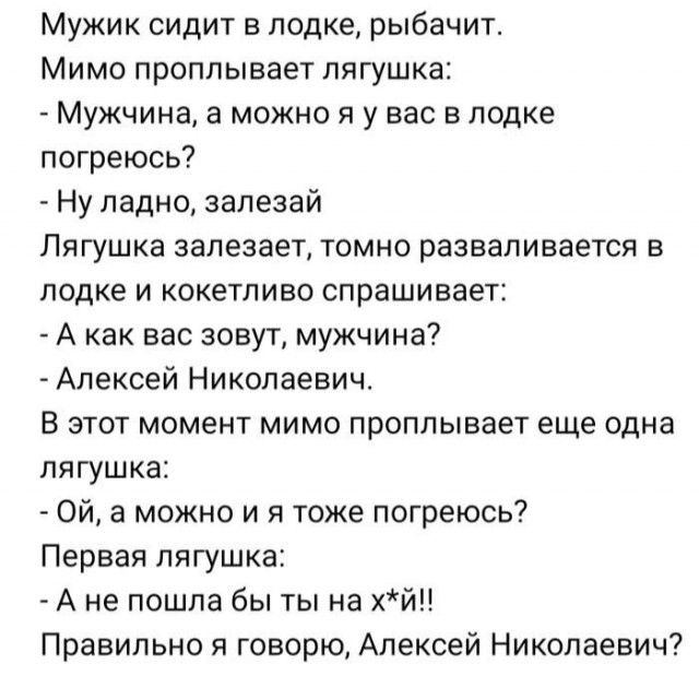 Мужик сидит в лодке, рыбачит. Мимо проплывает лягушка:
- Мужчина, а можно я у вас в лодке погреюсь?
- Ну ладно, залезай.
Лягушка залезает, томно разваливается в лодке и кокетливо спрашивает:
- А как вас зовут, мужчина?
- Алексей Николаевич.
В этот момент мимо проплывает еще одна лягушка:
- Ой, а можно и я тоже погреюсь?
Первая лягушка:
- А не пошла бы ты на х**!
Правильно я говорю, Алексей Николаевич?