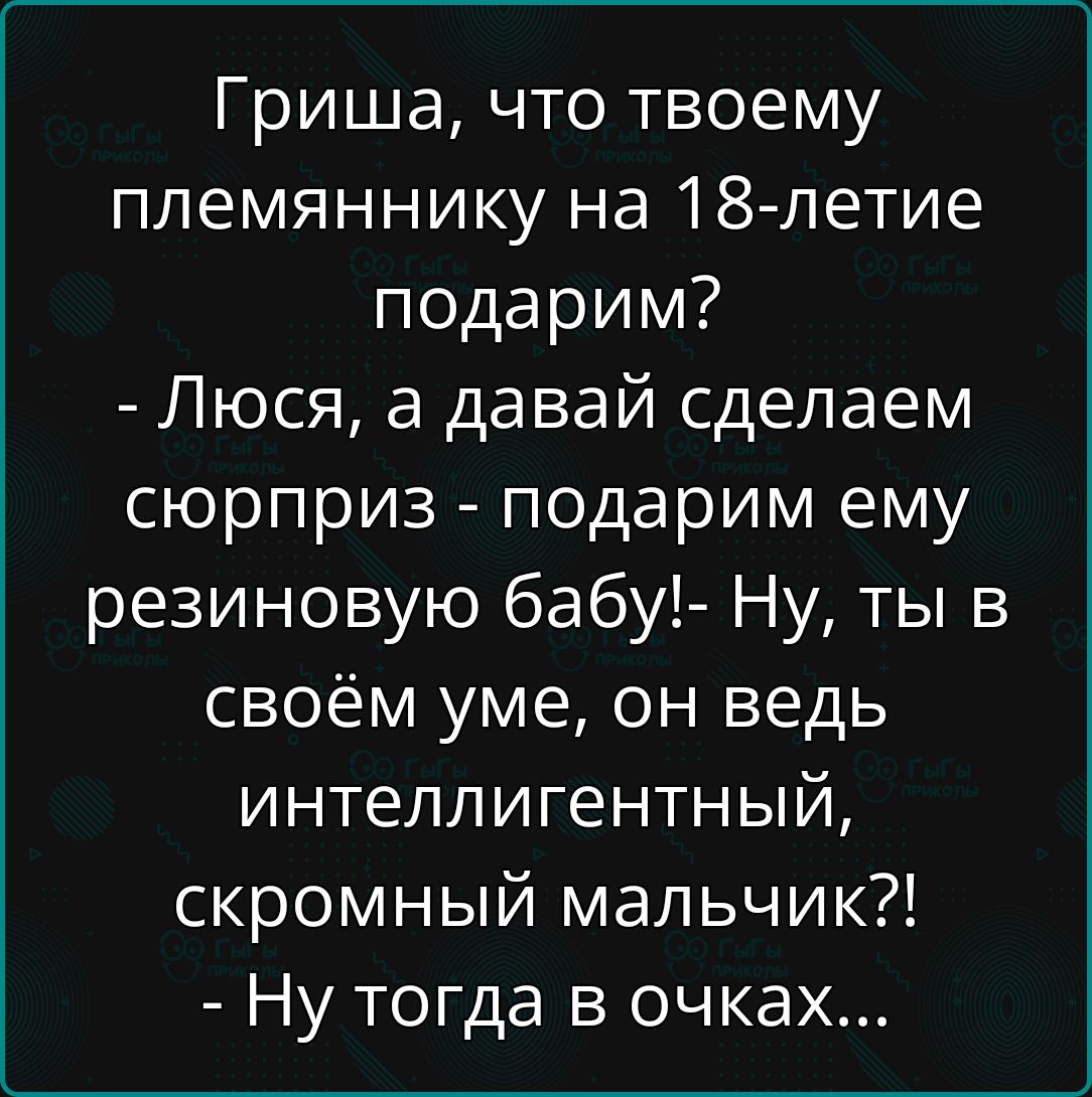 Гриша, что твоему племяннику на 18-летие подарим? - Люся, а давай сделаем сюрприз - подарим ему резиновую бабу! - Ну, ты в своём уме, он ведь интеллигентный, скромный мальчик?! - Ну тогда в очках...