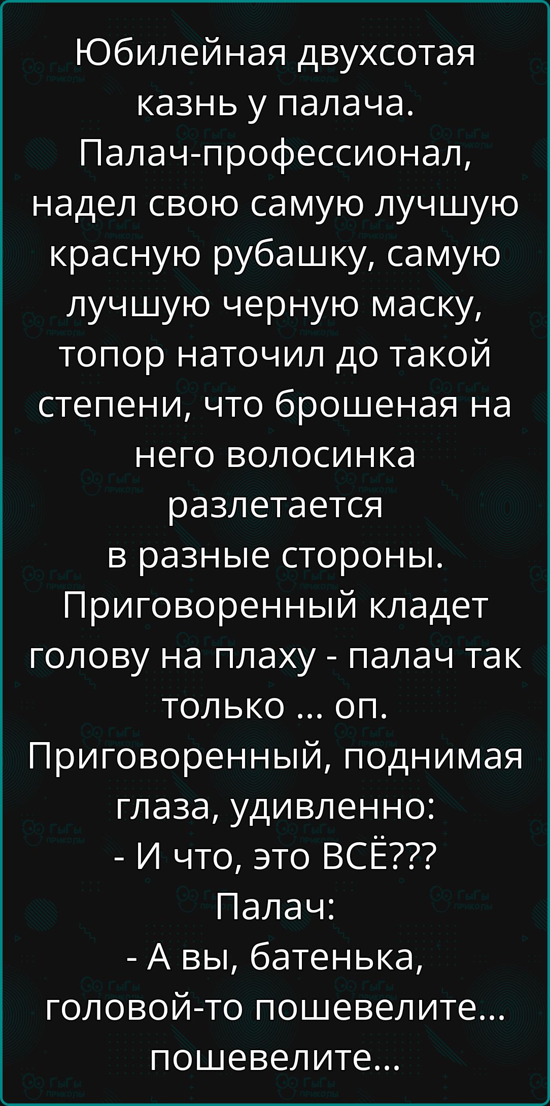 Юбилейная двухсотая казнь у палача.
Палач-профессионал, надел свою самую лучшую красную рубашку, самую лучшую черную маску, топор наточил до такой степени, что брошенная на него волосинка разлетается в разные стороны. Приговоренный кладет голову на плаху - палач так только ... оп.
Приговоренный, поднимая глаза, удивленно:
- И что, это ВСЁ???
Палач:
- А вы, батенька, головою-то пошевелите... пошевелите...