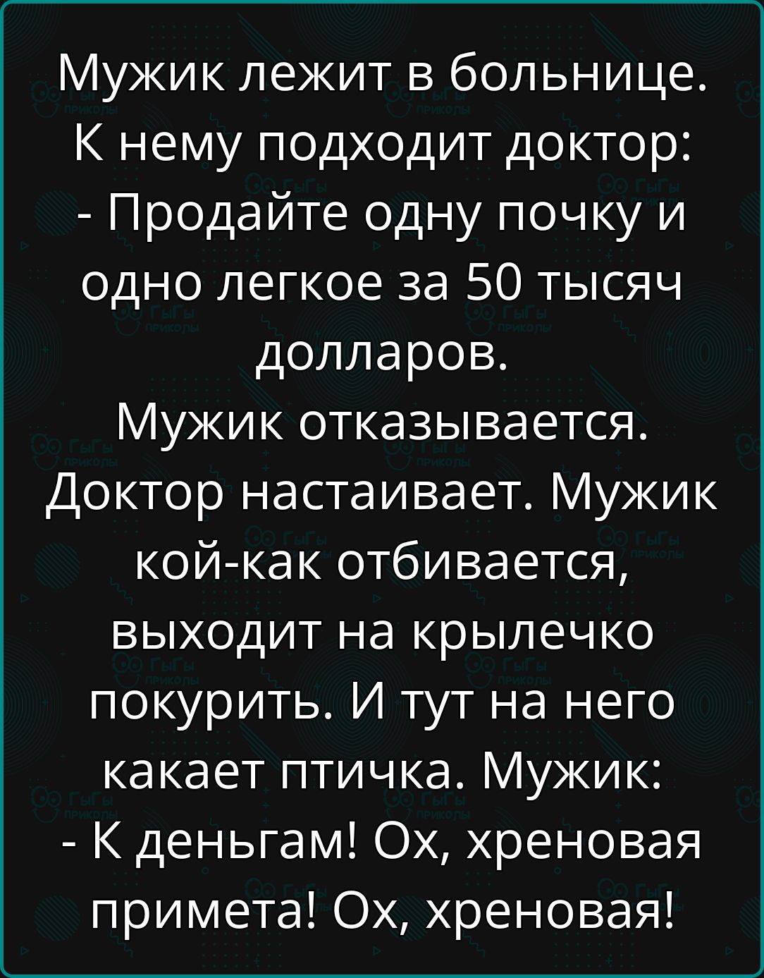 Мужик лежит в больнице. К нему подходит доктор:
- Продавайте одну почку и одно легкое за 50 тысяч долларов.
Мужик отказывается. Доктор настаивает. Мужик кой-как отбивается, выходит на крылечко покурить. И тут на него какает птичка. Мужик:
- К деньгам! Ох, хреновая примета! Ох, хреноваи!