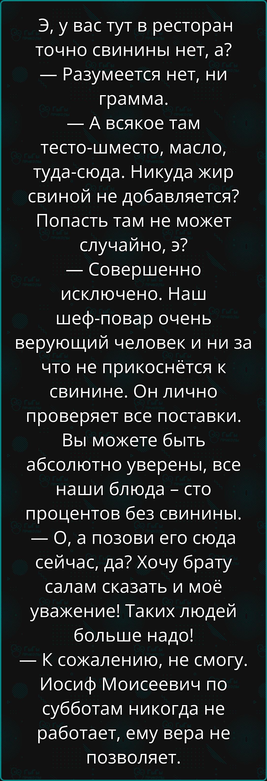 Э, у вас тут в ресторан точно свинины нет, а?
— Разумеется нет, ни грамма.
— А всякое там тесто-шместо, масло, туда-сюда. Никуда жир свиной не добавляется?
Попасть там не может случайно, э?
— Совершенно исключено. Наш шеф-повар очень верующий человек и ни за что не прикоснётся к свинине. Он лично проверяет все поставки. Вы можете быть абсолютно уверены, все наши блюда — сто процентов без свинины.
— О, а позови его сюда сейчас, да? Хочу брату салам сказать и моё уважение! Таких людей больше надо!
— К сожалению, не смогу. Иосиф Моисеевич по субботам никогда не работает, ему вера не позволяет.
