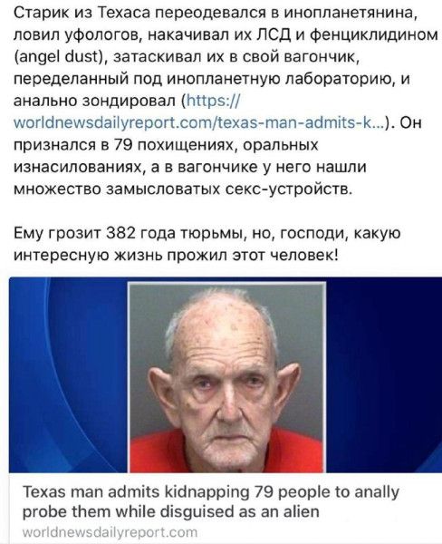 Старик из Техаса переодевался в инопланетянина, ловил уфологов, накачивал их ЛСД и фентцикидидином (angel dust), затаскивал их в свой вагончик, переделанный под инопланетную лабораторию, и анально зондировал (https://worldnewsdailyreport.com/texas-man-admits-k...). Он признался в 79 похищениях, оральных изнасилованиях, а в вагончике у него нашли множество замысловатых секс-устройств. Ему грозит 382 года тюрьмы, но, господи, какую интересную жизнь прожил этот человек!