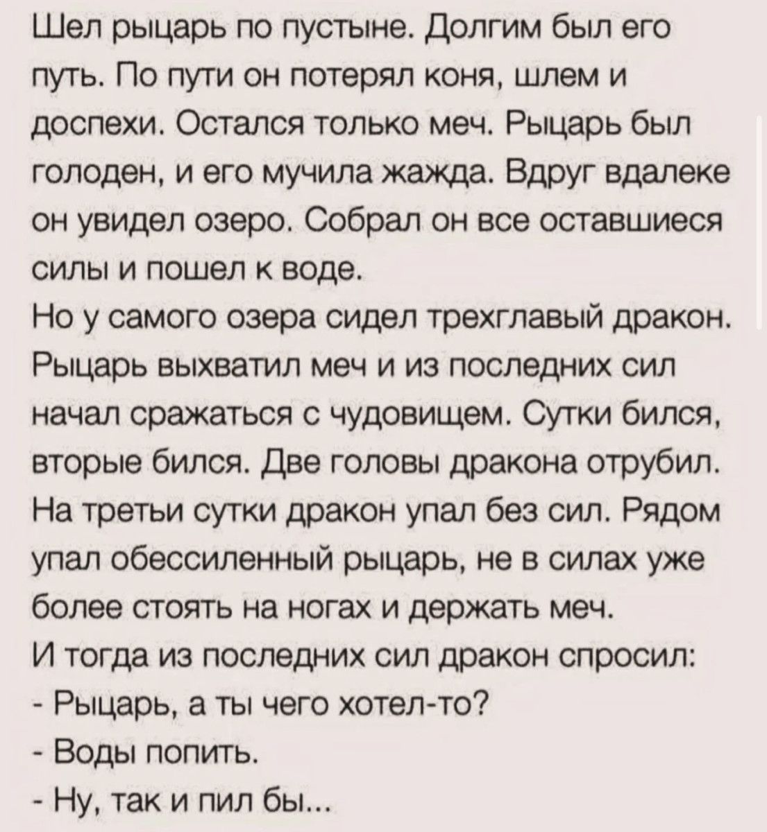 Шел рыцарь по пустыне. Долгим был его путь. По пути он потерял коня, шлем и доспехи. Остался только меч. Рыцарь был голоден, и его мучила жажда. Вдруг вдали он увидел озеро. Собрал он все оставшиеся силы и пошел к воде. Но у самого озера сидел трехглавый дракон. Рыцарь выхватил меч и из последних сил начал сражаться с чудовищем. Сутки бился, вторые бился. Две головы дракона отрубил. На третьи сутки дракон упал без сил. Рядом упал обессиленный рыцарь, не в силах уже более стоять на ногах и держать меч. И тогда из последних сил дракон спросил: - Рыцарь, а ты чего хотел-то? - Воды попить. - Ну, так и пил бы...