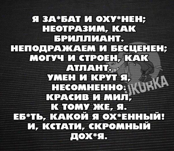 Я ЗА*БАТ И ОХУ*НЕН; НЕОТРАЗИМ, КАК БРИЛЛИАНТ. НЕПОДРАЖАЕМ И БЕСЦЕНЕН; МОГУЧ И СТРОЕН, КАК АТЛАНТ. УМЕН И КРУТ Я, НЕСОМНЕННО. КРАСИВ И МИЛ, К ТОМУ ЖЕ, Я. ЕБ*ТЬ, КАКОЙ Я ОХ*ЕННЫЙ! И, КСТАТИ, СКРОМНЫЙ ДОХ*Я.