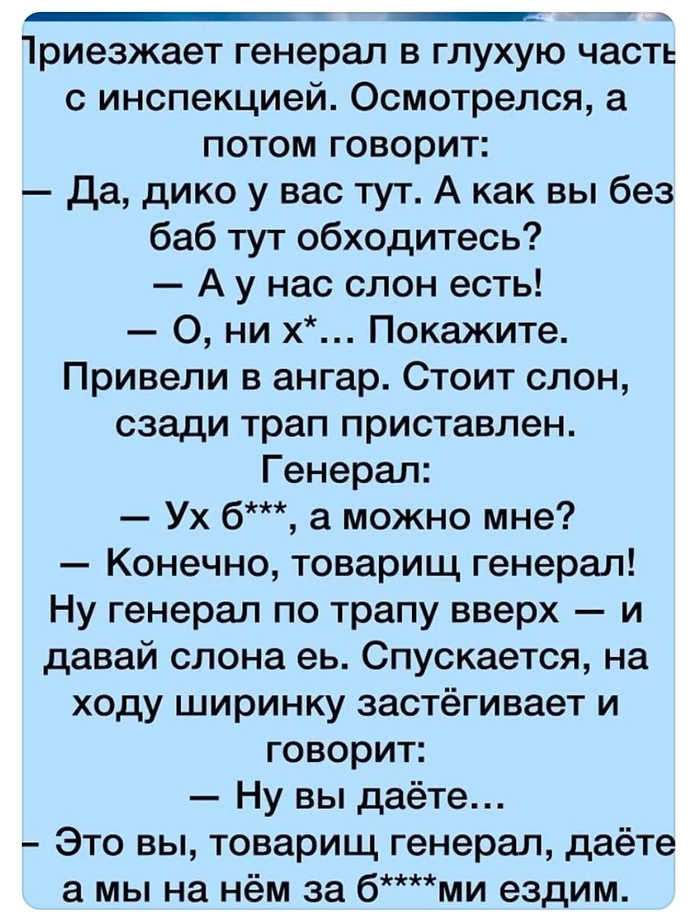 Приезжает генерал в глухую часть с инспекцией. Осмотрелся и говорит: «Да, дико у вас тут. А как вы без баб тут обходитесь?» — «А у нас слон есть!» Привели в ангар. Стоит слон, снизу траф приставлен. Генерал: «Ух б***, а можно мне?» — «Конечно, товарищ генерал!» Генерал по трапу вверх — и давай слона есть. Спускается, на ходу ширинку застегивает и говорит: «Ну вы даёте…»