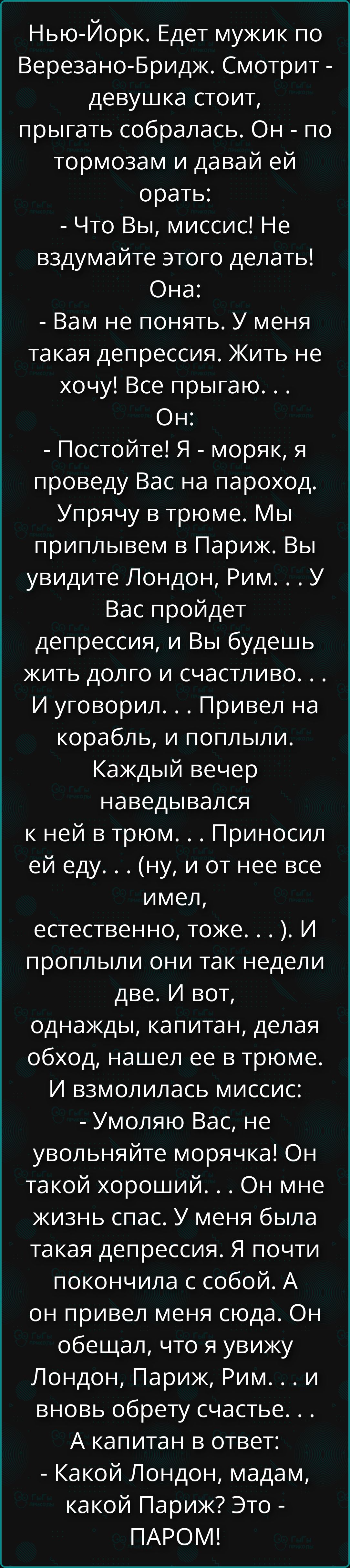 Нью-Йорк. Едет мужик по Верезано-Бридж. Смотрит - девушка стоит, прыгать собралась. Он - по тормозам и давай ей орать: - Что Вы, миссис! Не вздумайте этого делать! Она: - Вам не понять. У меня такая депрессия. Жить не хочу! Все прыгаю... Он: - Постойте! Я - моряк, я проведу Вас на пароход. Упрячу в трюме. Мы приплывем в Париж. Вы увидите Лондон, Рим... У Вас пройдет депрессия, и Вы будете жить долго и счастливо...