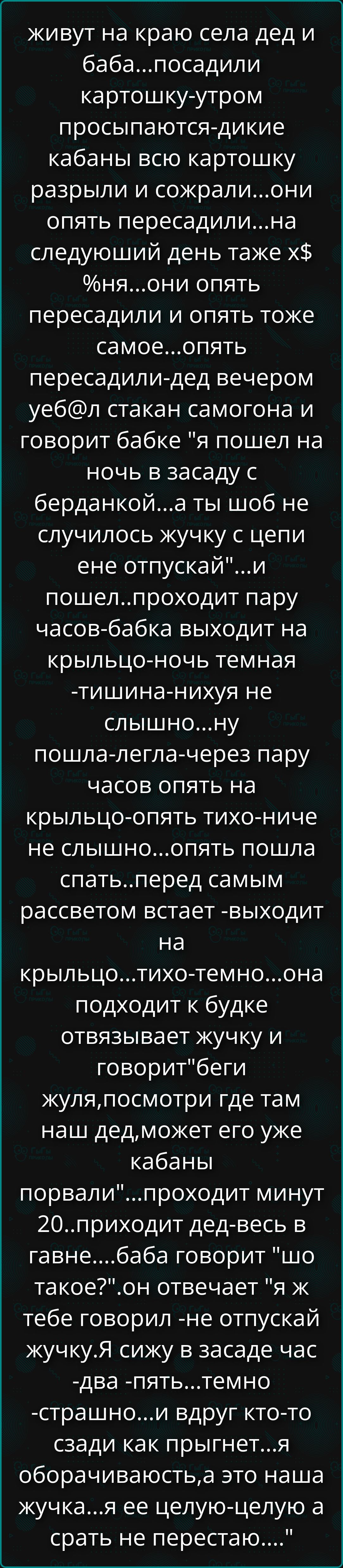 живут на краю села дед и баба...посадили картошку-утром просыпаются-дикие кабаны всю картошку разрыли и сожгали...они опять пересадили...на следующий день тоже х$%ня...они опять пересадили и опять тоже...пошел дед-вес в вечер и говорит бабке: 
