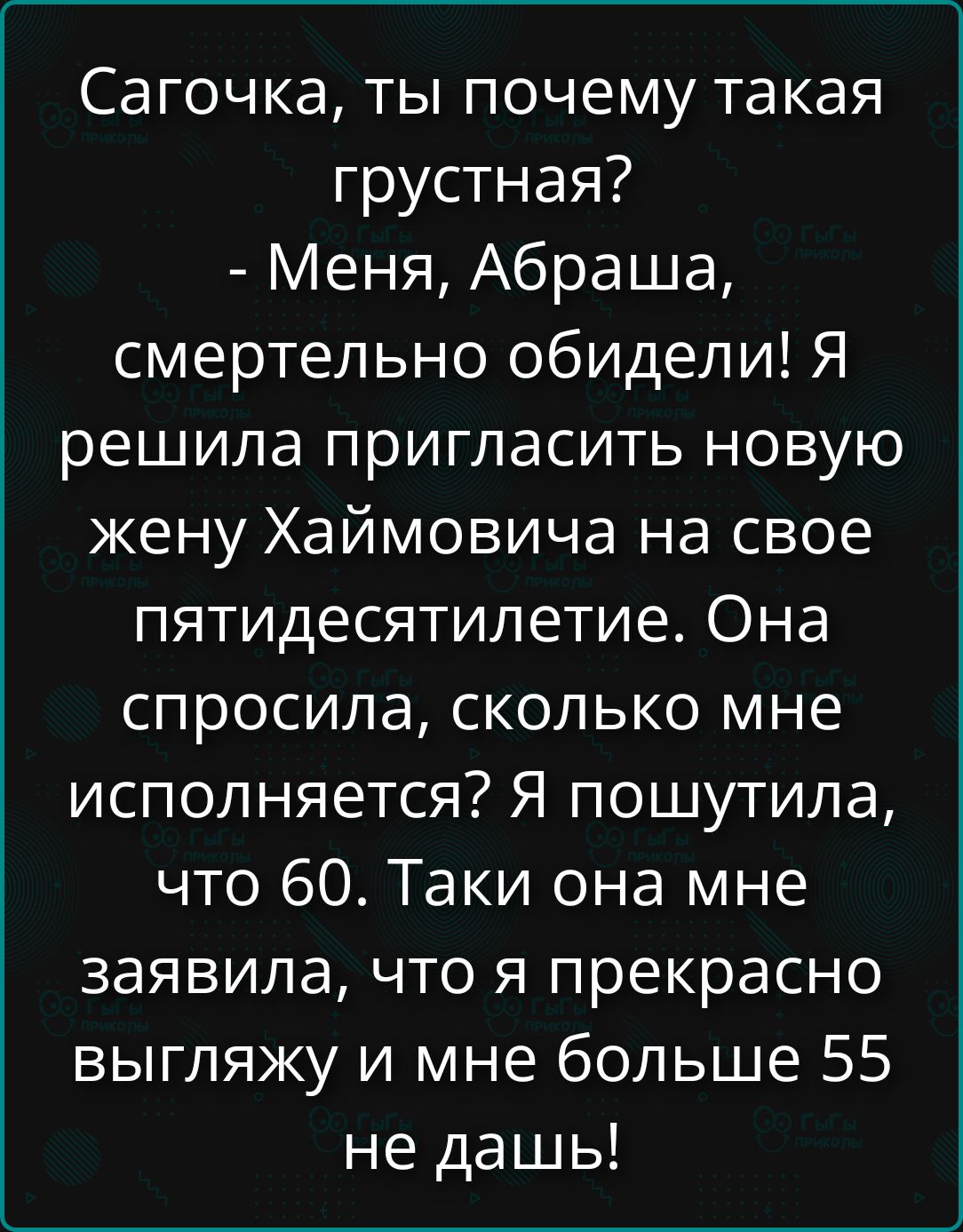 Сачочка, ты почему такая грустная? - Меня, Абраша, смертельно обидели! Я решила пригласить новую жену Хаймовича на свое пятидесятилетие. Она спросила, сколько мне исполняется? Я пошутила, что 60. Такая она мне заявила, что я прекрасно выгляжу и мне больше 55 не дашь!