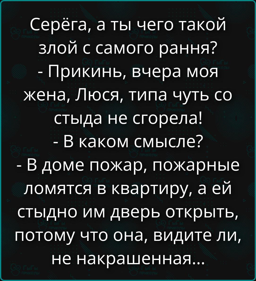 Серёга, а ты чего такой злой с самого рання? - Прикинь, вчера моя жена, Люся, типа чуть со стыда не сгорела! - В каком смысле? - В доме пожар, пожарные ломятся в квартиру, а ей стыдно им дверь открыть, потому что она, видите ли, не накрашенная...