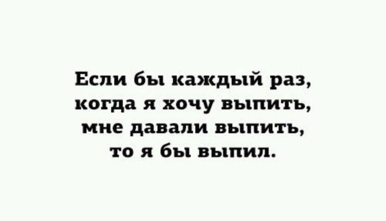 Если бы каждый раз, когда я хочу поесть,
когда я хочу выпить,
мне давали выпить,
то я бы выпил.