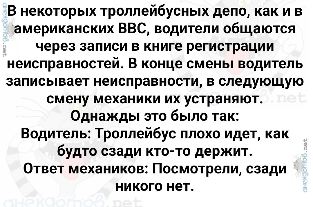В некоторых троллейбусных депо, как и в американских BBC, водители общаются через записи в книге регистрации неисправностей. В конце смены водители записывает неисправности, в следующую смену механики их устраняют. Однажды это было так: Водитель: Троллейбус плохо идёт, как будто слева кто-то держит. Ответ механиков: Посмотрите, сзади никого нет.