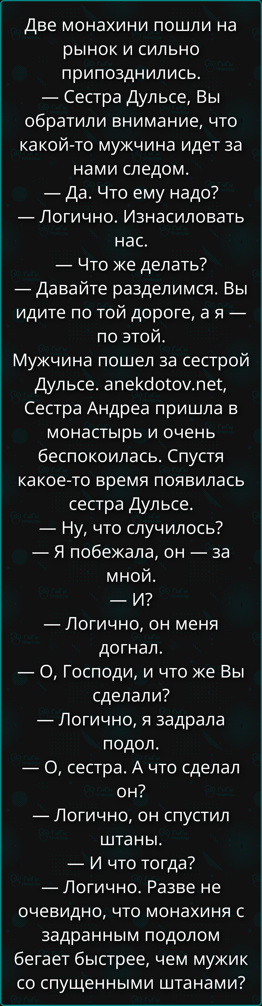 Две монахини пошли на рынок и сильно попоздились. — Сестра Дульсе, вы обратили внимание, что какой-то мужчина идет за нами следом. — Да. Что ему надо? — Логично. Изнасиловать нас. — Что же делать? — Давайте разделимся. Вы идите по той дороге, я — по этой. Мужчина пошел за сестрой Дульсе. Спустя какое-то время появилась сестра Дульсе. — Ну, что случилось? — Я побежала, он — за мной.