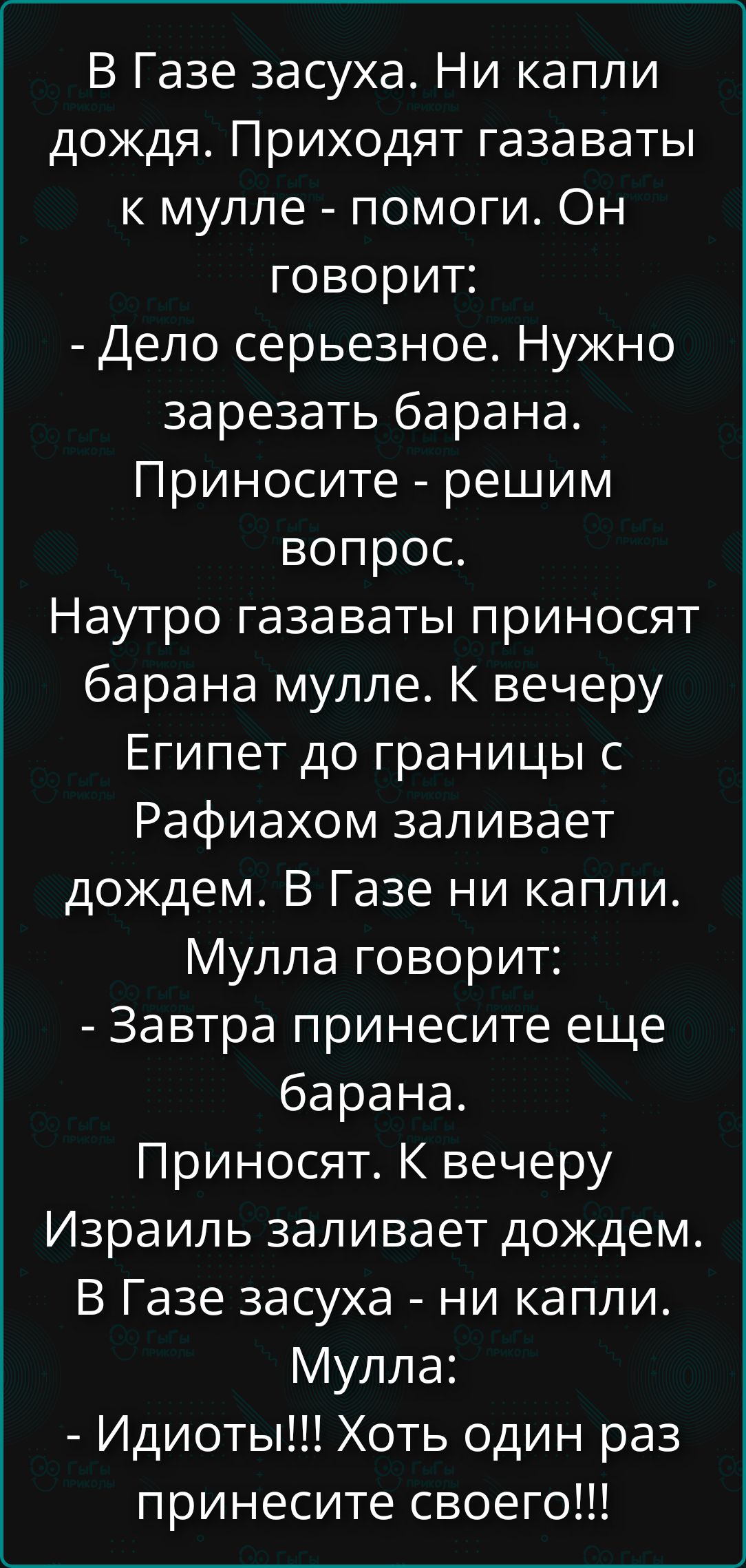В Газе засуха. Ни капли дождя. Приходят газаваты к мулле: помоги. Он: нужно зарезать барана. Приносят — решим вопрос. Наутро газаваты несут барана. Мулла: к вечеру Египет до границы с Рафиахом заливает дождем. В Газе ни капли. Мулла: Завтра принесите ещё барана. Приносят. Израиль заливает дождем. В Газе засуха — ни капли. Мулла: Идиоты! Хоть один раз принести своего!!!
