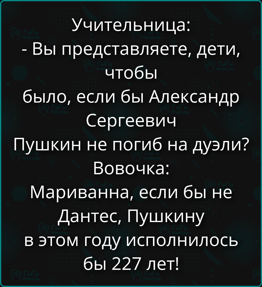 Учительница:\n- Вы представляете, дети, чтобы было, если бы Александр Сергеевич Пушкин не погиб на дуэли?\nВовочка:\nМариванна, если бы не Данте, Пушкину в этом году исполнилось бы 227 лет!