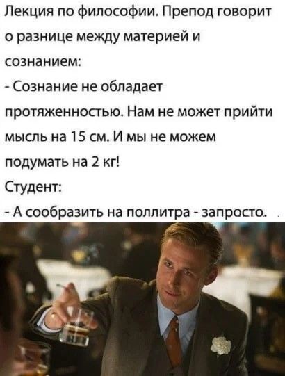 Лекция по философии. Препод говорит о разнице между материей и сознанием: - Сознание не обладает протяжённостью. Нам не может прийти мысль на 15 см. И мы не можем подумать на 2 кг! Студент: - А сообразить на поллитра - запросто.