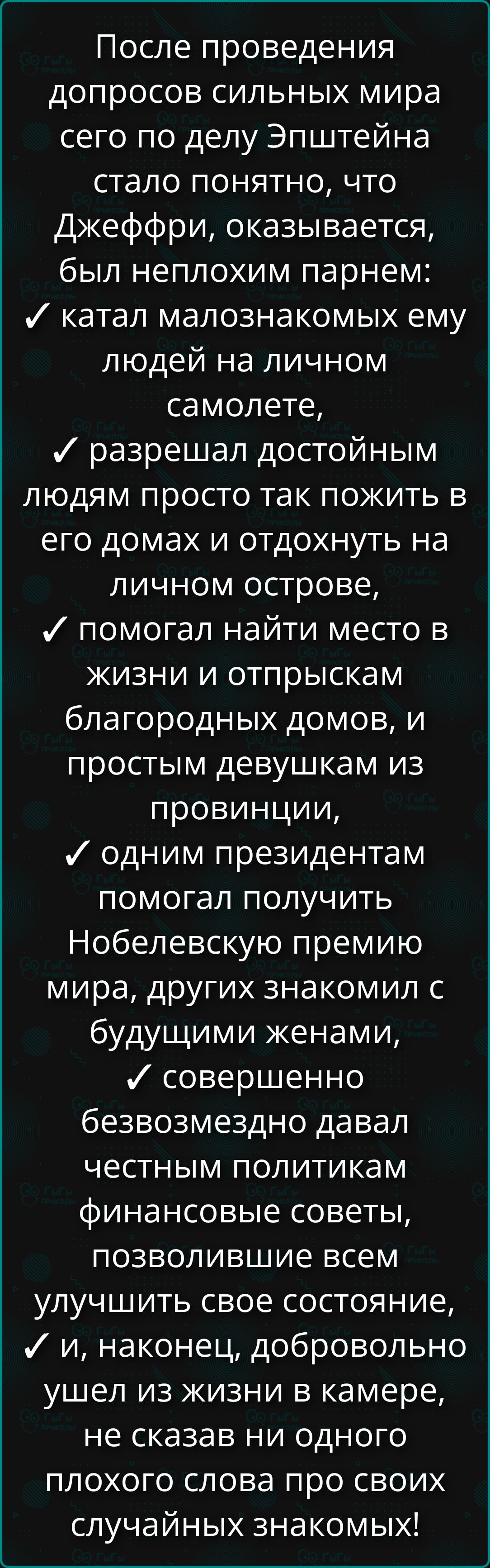 После проведения допросов сильных мира сего по делу Эпштейна стало понятно, что Джэффри, оказался, был неплохим парнем: ✓ катал малознакомых ему людей на личном самолёте, ✓ разрешал достойным людям просто так пожить в его домах и отдохнуть на личном острове, ✓ помогал найти место в жизни и отправкам благородных домов, и простым девушкам из провинции, ✓ одним президентам помогал получить Нобелевскую премию мира, других знакомил с будущими женами, ✓ совершенно безвозмездно давал честным политикам финансовые советы, позволившие всем улучшить свое состояние, ✓ и, наконец, добровольно ушел из жизни в камере, не сказав ни одного плохого слова про своих случайных знакомых!