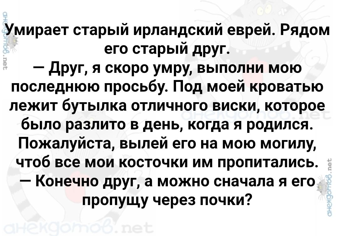 Умирает старый ирландский еврей. Рядом его старый друг. — Друг, я скоро умру, выполни мою последнюю просьбу. Под моей кроватью лежит бутылка отличного виски, которое было разлито в день, когда я родился. Пожалуйста, вылей его на мою могилу, чтоб все мои косточки им пропитались. — Конечно друг, а можно сначала я его пропущу через почки?
