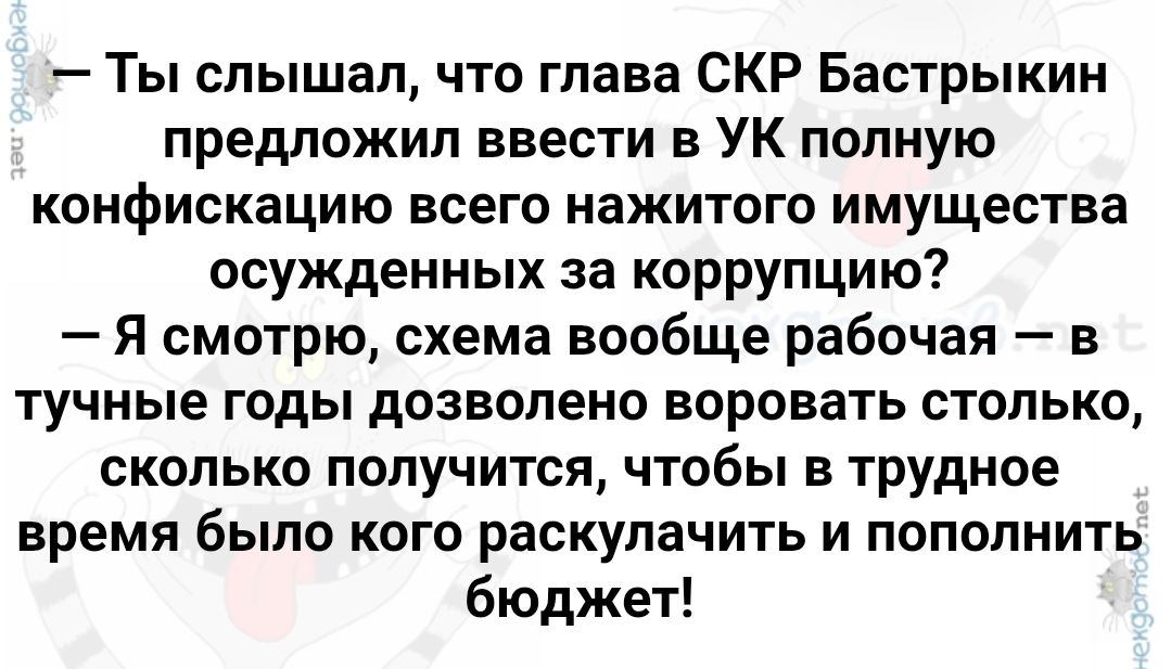 — Ты слышал, что глава СКР Бастрыкин предложил ввести в УК полную конфискацию всего нажитого имущества осужденных за коррупцию? — Я смотрю, схема вообще рабочая — в тучные годы позволено воровать столько, сколько получится, чтобы в трудное время было кого раскулачить и пополнить бюджет!