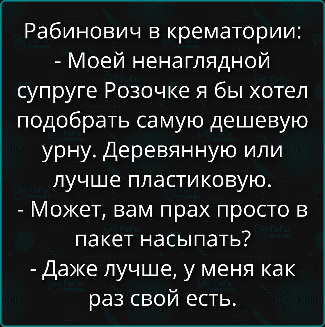 Рабинович в крематории: - Моей ненаглядной супруге Розочке я бы хотел подобрать самую дешёвую урну. Деревянную или лучше пластиковую. - Может, вам прах просто в пакет насыпать? - Даже лучше, у меня как раз свой есть.