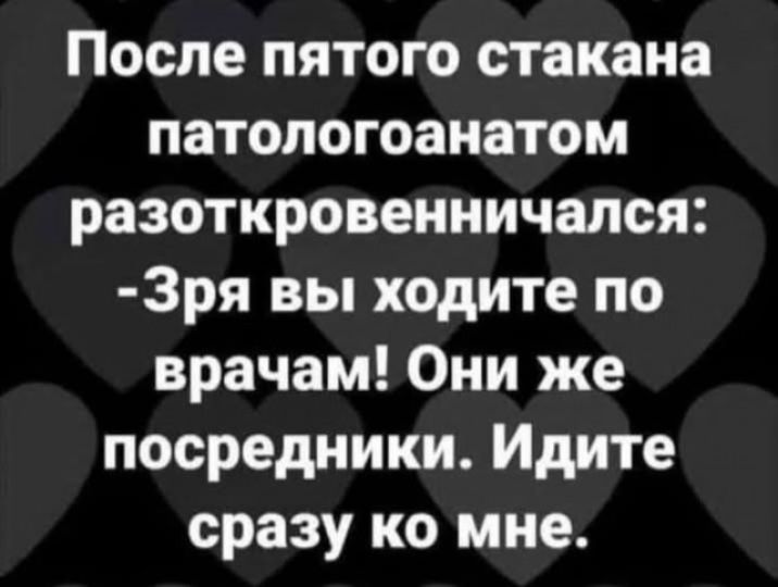После пятого стакана патологоанатом разоткровенничался: -Зря вы ходите по врачам! Они же посредники. Идите сразу ко мне.
