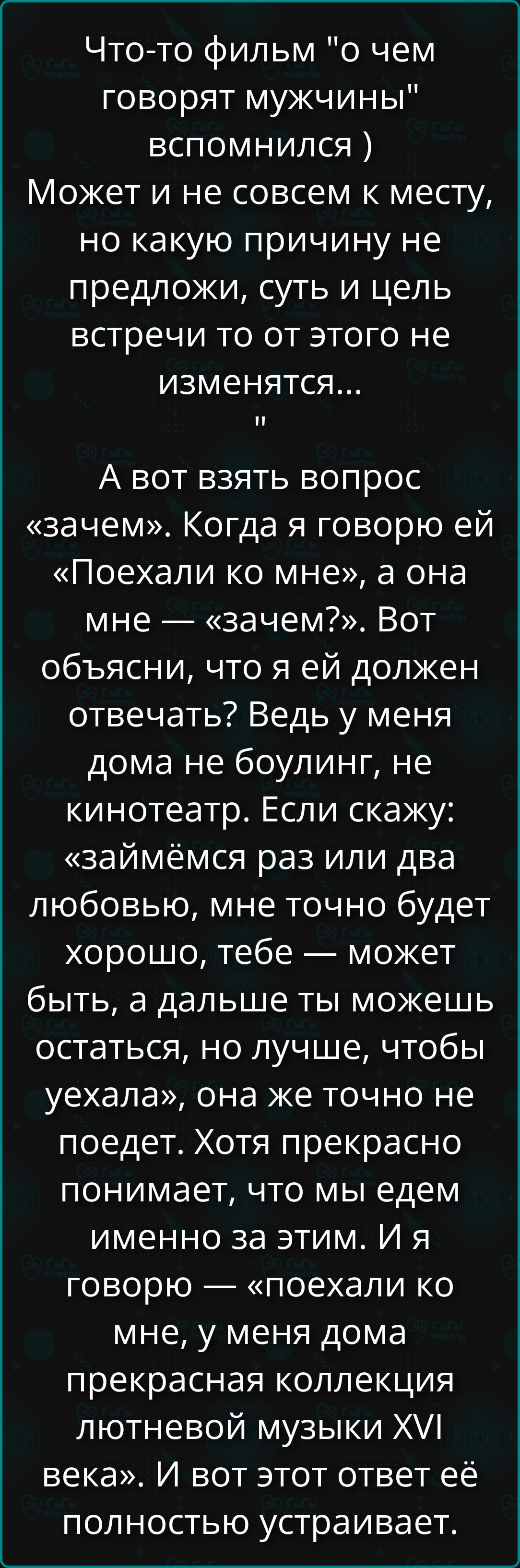 Что‑то фильм 'о чем говорят мужчины' вспомнился. А вот взять вопрос «зачем». Когда я говорю ей «Поехали ко мне», а она мне — «зачем?». Объясни, что я ей должен отвечать? У меня дома не боулинг, не кинотеатр. Если скажу: «займёмся раз или два любовью», мне точно будет хорошо, тебе — может быть, а дальше ты можешь остаться, но лучше, чтобы уехала.