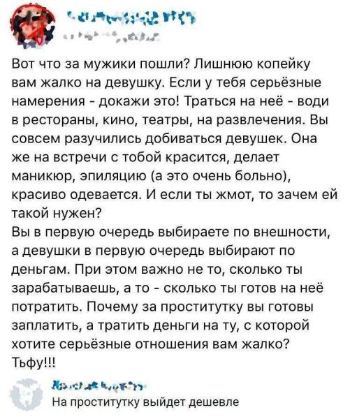 Вот что за мужики пошли? Лишнюю копейку вам жалко на девушку. Если у тебя серьёзные намерения — докажи это! Вы считаете – на неё ходить в рестораны, кино, театры, развлечения. Она же на встречи с тобой красится, делает маникюр, эпиляцию, красиво одевается. И если ты жмот — зачем ей такой нужен? Вы выбираете по внешности, а девушки — по деньгам. Почему за проститутку готовы заплатить, а на серьёзные отношения жалко?