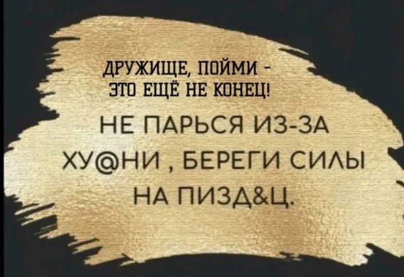 ДРУЖИЩЕ, ПОЙМИ - ЭТО ЕЩЕ НЕ КОНЕЦ! НЕ ПАРЬСЯ ИЗ-ЗА ХУ@НИ, БЕРЕГИ СИЛЫ НА ПИЗДАЦ.