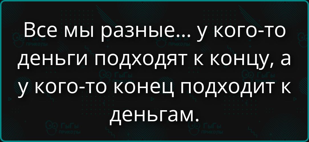 Все мы разные... у кого-то деньги подходят к концу, а у кого-то конец подходит к деньгам.