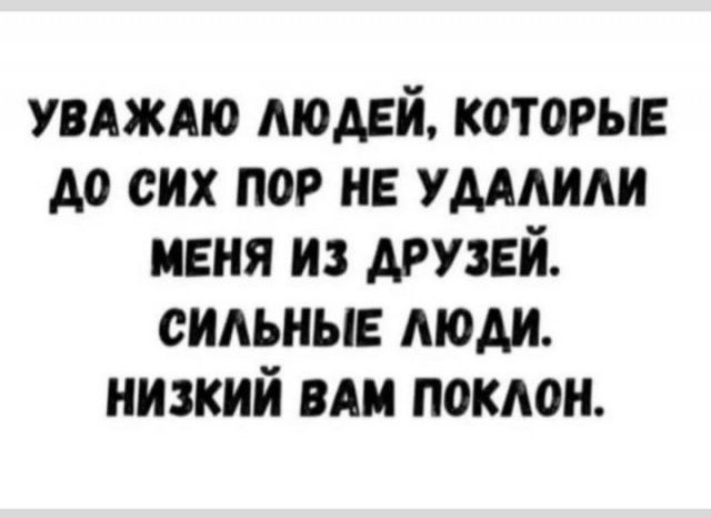 УВАЖАЮ ЛЮДЕЙ, КОТОРЫЕ ДО СИХ ПОР НЕ УДАЛИЛИ МЕНЯ ИЗ ДРУЗЕЙ. СИЛЬНЫЕ ЛЮДИ. НИЗКИЙ ВАМ ПОКЛОН.