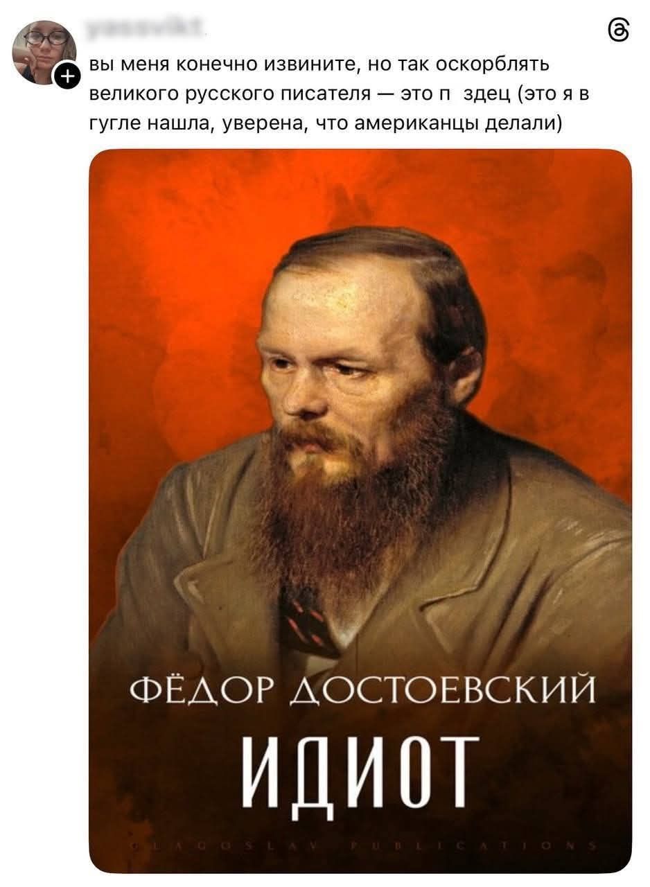 вы меня конечно извините, но так оскорблять великого русского писателя — это п...ец (это я в гугле нашла, уверена, что американцы делали)

ФЁДОР ДОСТОЕВСКИЙ
ИДИОТ