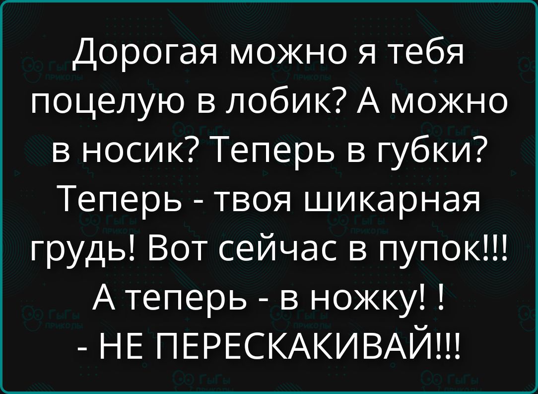 Дорогая можно я тебя поцелую в лобик? А можно в носик? Теперь в губки! Теперь - твоя шикарная грудь! Вот сейчас в пупок!!! А теперь - в ножку! !! - НЕ ПЕРЕСКАКИВАЙ!!!