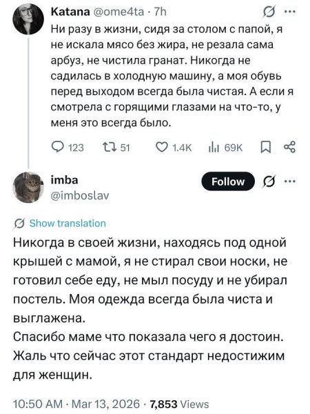Ni разу в жизни, сидя за столом с папой, я не искала мясо без жира, не резала сама арбуз, не чистила гранат. Никогда не садилась в холодную машину, а моя обувь перед выходом всегда была чистая. А если я смотрела с горящими глазами на что-то, у меня это всегда было.
Никогда в своей жизни, находясь под одной крышей с мамой, я не стирал свои носки, не готовил себе еду, не мыл посуду и не убирал постель. Моя одежда всегда была чиста и выглажена. Спасибо маме что показала чего я достоин. Жаль что сейчас этот стандарт недостижим для женщин.