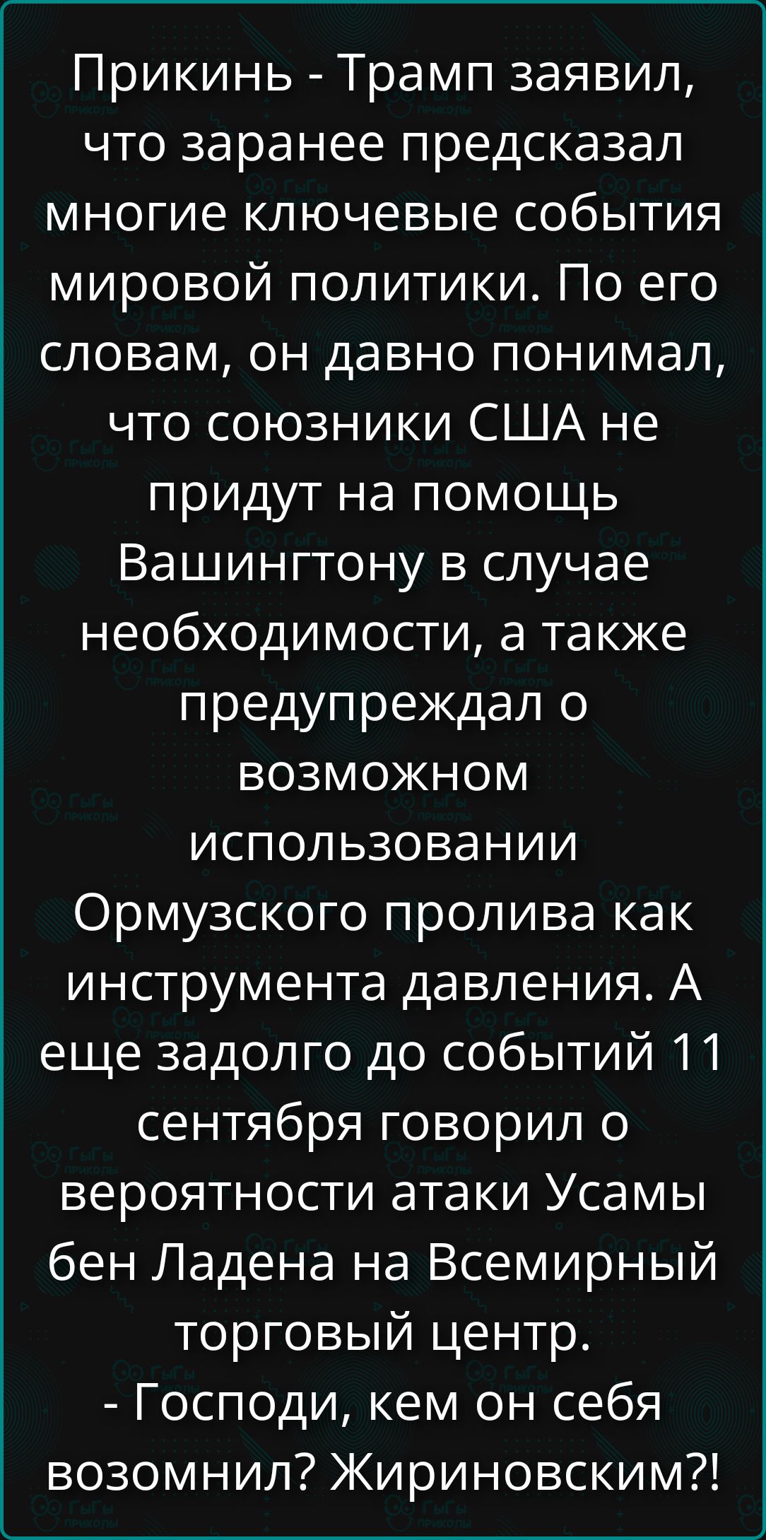 Прикинь - Трамп заявил, что заранее предсказал многие ключевые события мировой политики. По его словам, он давно понимал, что союзники США не придут на помощь Вашингтону в случае необходимости, а также предупреждал о возможном использовании Ормузского пролива как инструмента давления. А еще задолго до событий 11 сентября говорил о вероятности атаки