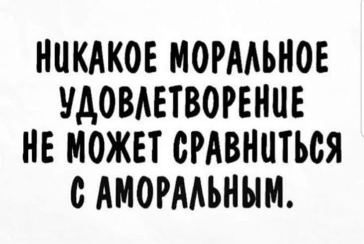НИКАКОЕ МОРАЛЬНОЕ УДОВЛЕТВОРЕНИЕ НЕ МОЖЕТ СРАВНИТЬСЯ С АМОРАЛЬНЫМ.