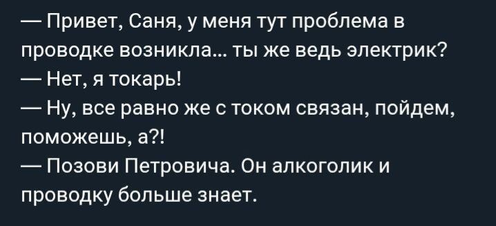 Привет, Саня, у меня тут проблема в проводке возникла... ты же ведь электрик? Нет, я токарь! Ну, все равно же с током связан, пойдем, поможешь, а?! Позови Петровича. Он алкоголик и проводку больше знает.