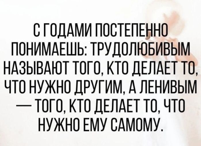 С ГОДАМИ ПОСТЕПЕННО ПОНИМАЕШЬ: ТРУДОЛЮБИВЫМ НАЗЫВАЮТ ТОГО, КТО ДЕЛАЕТ ТО, ЧТО НУЖНО ДРУГИМ, А ЛЕНИВЫМ — ТОГО, КТО ДЕЛАЕТ ТО, ЧТО НУЖНО ЕМУ САМОМУ.