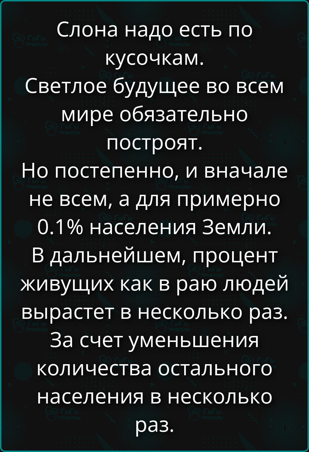 Слона надо есть по кусочкам. Светлое будущее во всем мире обязательно построят. Но постепенно, и вначале не всем, а для примерно 0.1% населения Земли. В дальнейшем, процент живущих как в раю людей вырастет в несколько раз. За счет уменьшения количества остального населения в несколько раз.