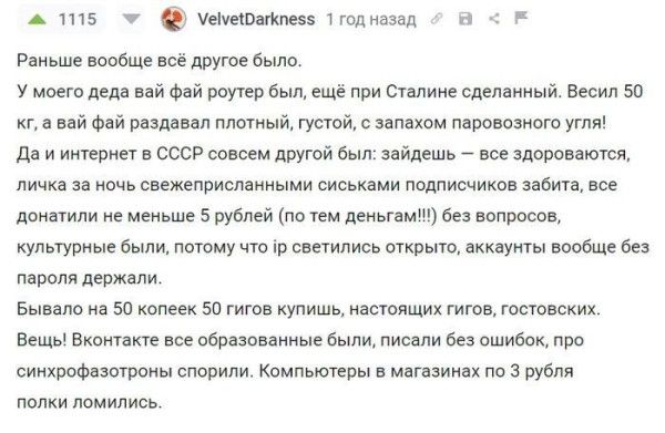 1115 VelvetDarkness 1 год назад
Раньше вообще всё другое было.
У моего деда вай фай роутер был, ещё при Сталине сделанный. Весил 50 кг, а вай фай раздавал плотный, густой, с запахом паровозного угля!
Да и интернет в СССР совсем другой был: зайдешь — все здороваются, личка за ночь свежеприсланными сиськами подписчиков забита, все донатили не меньше
