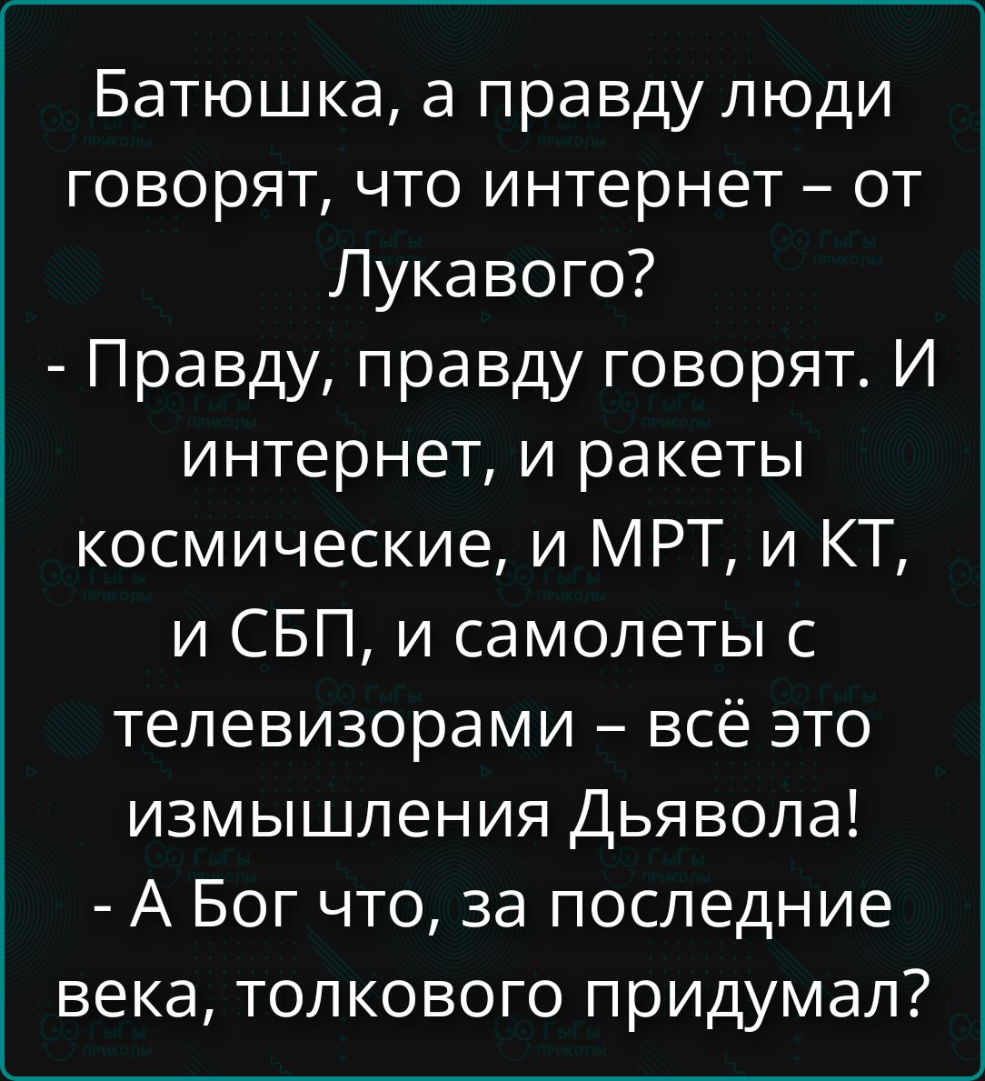 Батюшка, а правду люди говорят, что интернет – от Лукавого?
- Правду, правду говорят. И интернет, и ракеты космические, и МРТ, и КТ, и СБП, и самолеты с телевизорами – всё это измышления Дьявола!
- А Бог что, за последние века, толкового придумал?