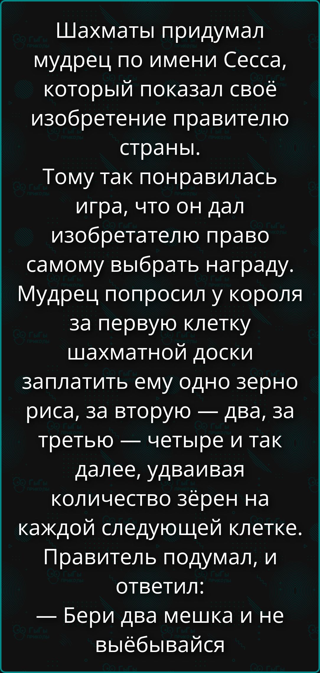 Шахматы придумал мудрец по имени Сесса, который показал своё изобретение правителю страны. Тому так понравилась игра, что он дал изобретателю право самому выбрать награду. Мудрец попросил у короля за первую клетку шахматной доски заплатить ему одно зерно риса, за вторую — два, за третью — четыре и так далее, удваивая количество зёрен на каждой