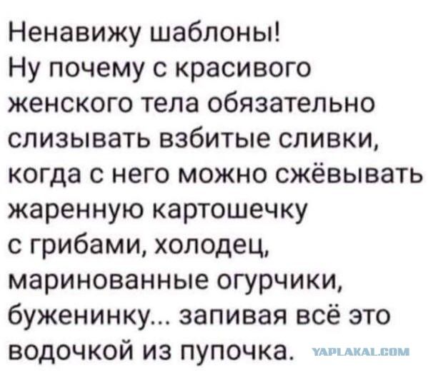 Ненавижу шаблоны! Ну почему с красивого женского тела обязательно слизывать взбитые сливки, когда с него можно сжёвывать жаренную картошечку с грибами, холодец, маринованные огурчики, буженининку... запивая всё это водочкой из пупочка.
