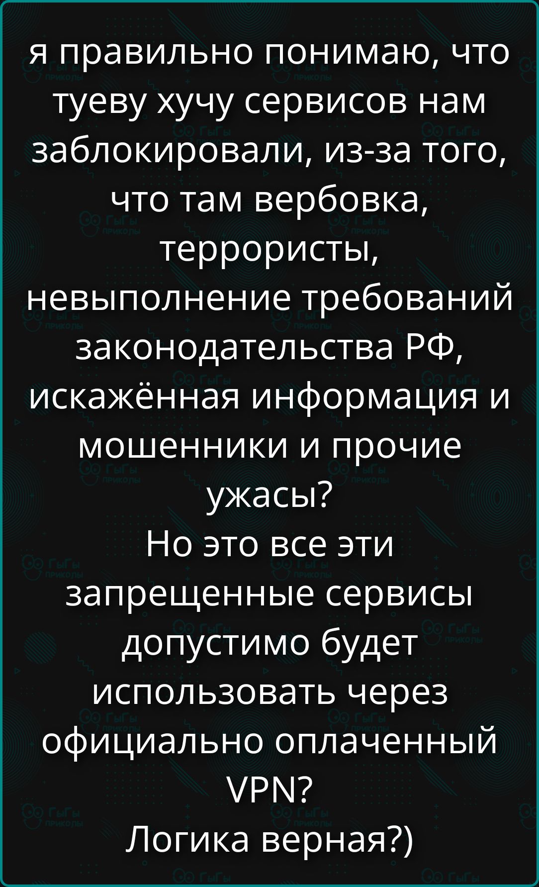 я правильно понимаю, что туеву хучу сервисов нам заблокировали, из-за того, что там вербовка, террористы, невыполнение требований законодательства РФ, искажённая информация и прочие ужасы? Но это все эти запрещенные сервисы допустимо будет использовать через официально оплаченный VPN? Логика верная?)
